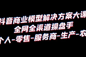 【副业项目6432期】抖音商业 模型解决方案大课 全网全渠道操盘手 个人-零售-服务商-生产-农商