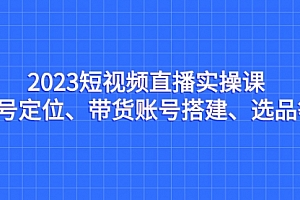 【副业项目7234期】2023短视频直播实操课,账号定位、带货账号搭建、选品